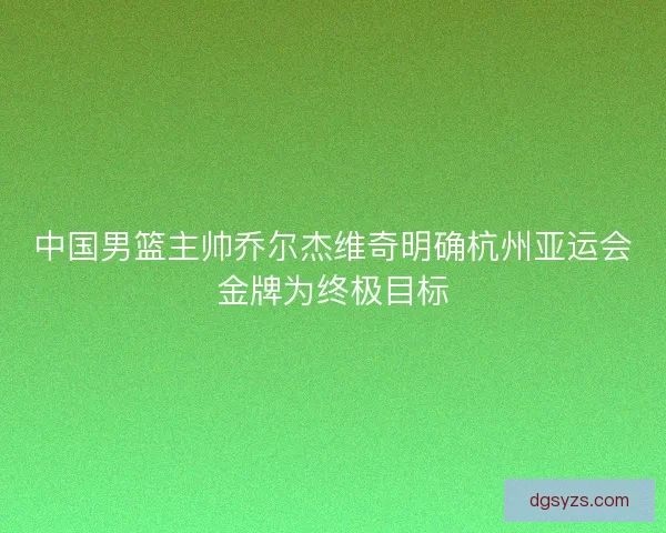中国男篮主帅乔尔杰维奇明确杭州亚运会金牌为终极目标
