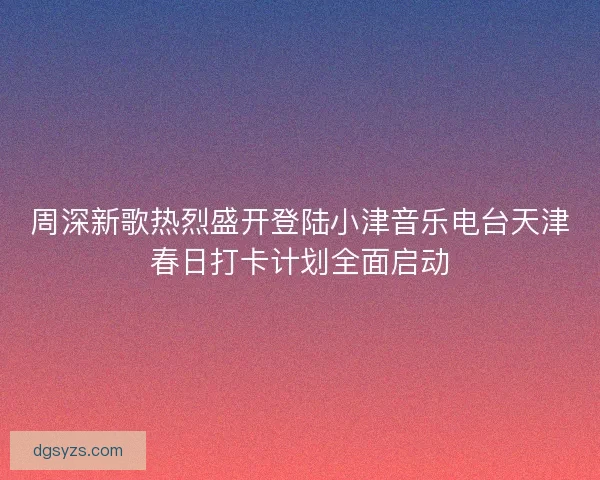 周深新歌热烈盛开登陆小津音乐电台天津春日打卡计划全面启动