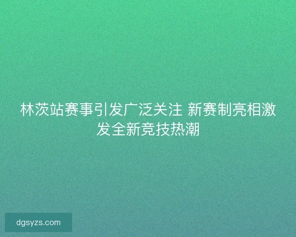 林茨站赛事引发广泛关注 新赛制亮相激发全新竞技热潮