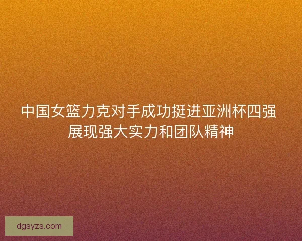 中国女篮力克对手成功挺进亚洲杯四强 展现强大实力和团队精神