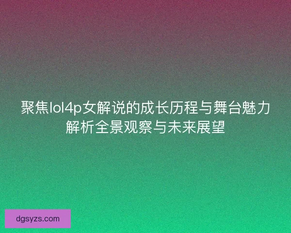 聚焦lol4p女解说的成长历程与舞台魅力解析全景观察与未来展望