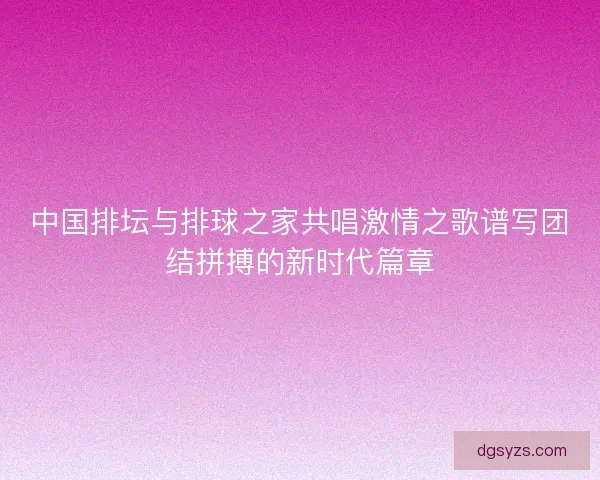 中国排坛与排球之家共唱激情之歌谱写团结拼搏的新时代篇章