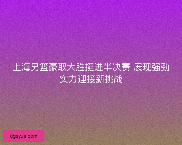 上海男篮豪取大胜挺进半决赛 展现强劲实力迎接新挑战 上海男篮豪取大胜挺进半决赛 展现强劲实力迎接新挑战